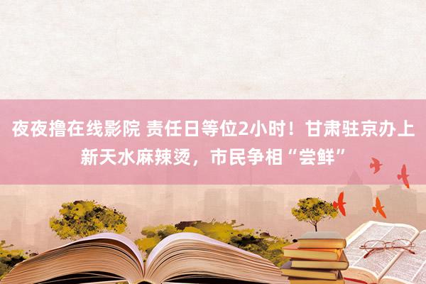 夜夜撸在线影院 责任日等位2小时！甘肃驻京办上新天水麻辣烫，市民争相“尝鲜”