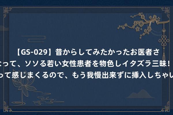 【GS-029】昔からしてみたかったお医者さんゴッコ ニセ医者になって、ソソる若い女性患者を物色しイタズラ三昧!パンツにシミまで作って感じまくるので、もう我慢出来ずに挿入しちゃいました。ああ、昔から憧れていたお医者さんゴッコをついに達成! 种地吧导演致歉