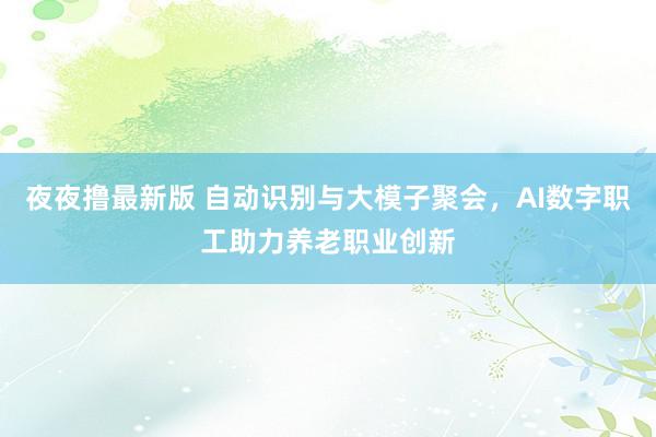 夜夜撸最新版 自动识别与大模子聚会，AI数字职工助力养老职业创新