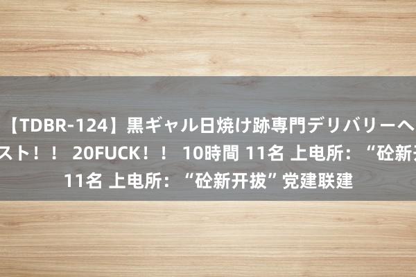 【TDBR-124】黒ギャル日焼け跡専門デリバリーヘルス チョーベスト！！ 20FUCK！！ 10時間 11名 上电所：“砼新开拔”党建联建