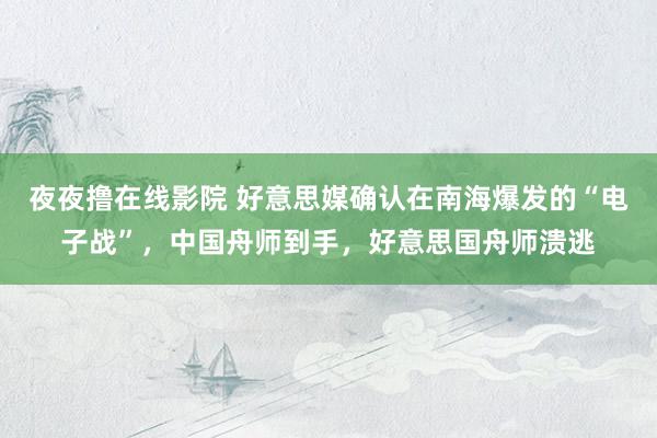 夜夜撸在线影院 好意思媒确认在南海爆发的“电子战”，中国舟师到手，好意思国舟师溃逃