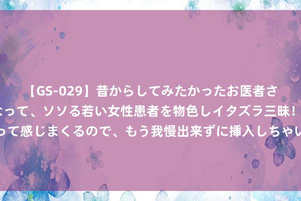 【GS-029】昔からしてみたかったお医者さんゴッコ ニセ医者になって、ソソる若い女性患者を物色しイタズラ三昧！パンツにシミまで作って感じまくるので、もう我慢出来ずに挿入しちゃいました。ああ、昔から憧れていたお医者さんゴッコをついに達成！ 商务部：加大重心外资 神色全人命周期工作保险