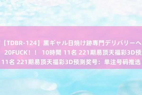 【TDBR-124】黒ギャル日焼け跡専門デリバリーヘルス チョーベスト！！ 20FUCK！！ 10時間 11名 221期易顶天福彩3D预测奖号：单注号码推选