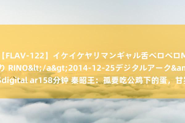 【FLAV-122】イケイケヤリマンギャル舌ベロペロM男ザーメン狩り RINO</a>2014-12-25デジタルアーク&$digital ar158分钟 秦昭王：孤要吃公鸡下的蛋，甘罗：这有何难？其后他官拜丞相