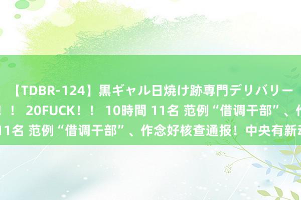 【TDBR-124】黒ギャル日焼け跡専門デリバリーヘルス チョーベスト！！ 20FUCK！！ 10時間 11名 范例“借调干部”、作念好核查通报！中央有新动作