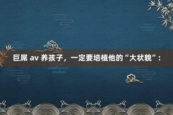 巨屌 av 养孩子,一定要培植他的“大状貌”: