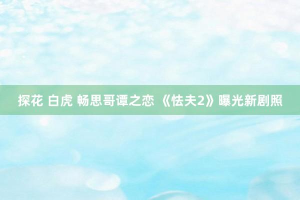 探花 白虎 畅思哥谭之恋 《怯夫2》曝光新剧照