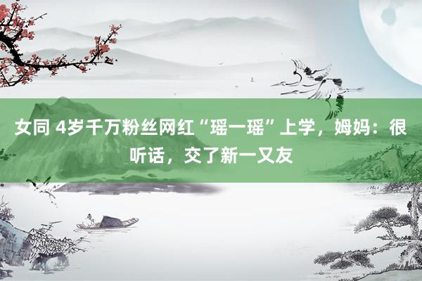 女同 4岁千万粉丝网红“瑶一瑶”上学，姆妈：很听话，交了新一又友