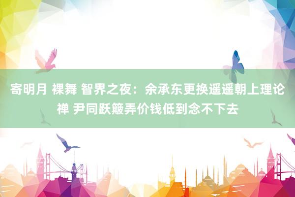寄明月 裸舞 智界之夜：余承东更换遥遥朝上理论禅 尹同跃簸弄价钱低到念不下去