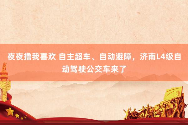 夜夜撸我喜欢 自主超车、自动避障，济南L4级自动驾驶公交车来了