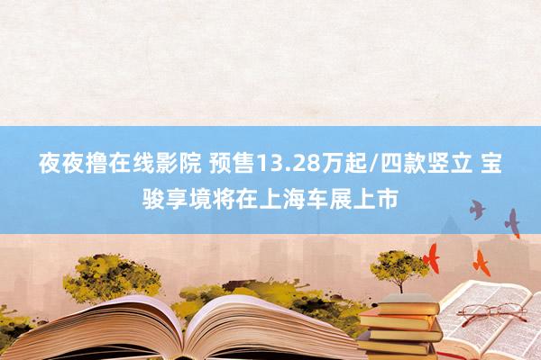 夜夜撸在线影院 预售13.28万起/四款竖立 宝骏享境将在上海车展上市