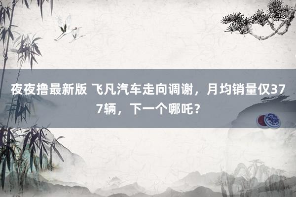 夜夜撸最新版 飞凡汽车走向调谢，月均销量仅377辆，下一个哪吒？