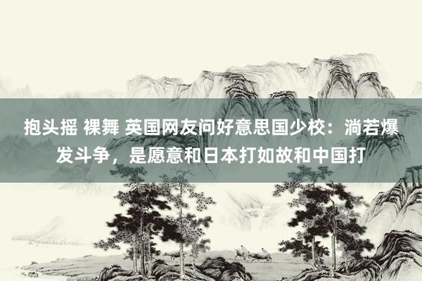抱头摇 裸舞 英国网友问好意思国少校：淌若爆发斗争，是愿意和日本打如故和中国打