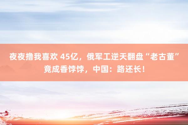 夜夜撸我喜欢 45亿，俄军工逆天翻盘“老古董”竟成香饽饽，中国：路还长！