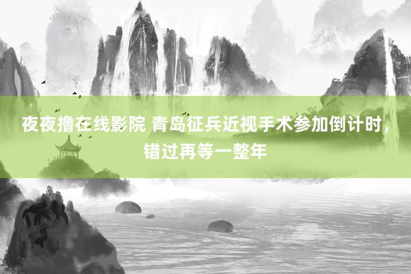 夜夜撸在线影院 青岛征兵近视手术参加倒计时，错过再等一整年