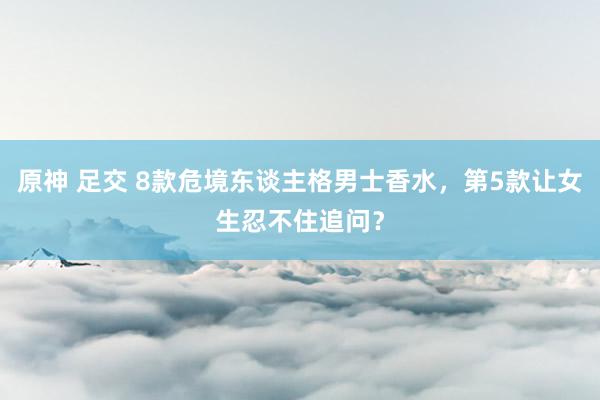 原神 足交 8款危境东谈主格男士香水，第5款让女生忍不住追问？