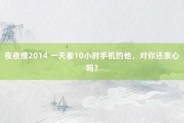 夜夜撸2014 一天看10小时手机的他，对你还衷心吗？