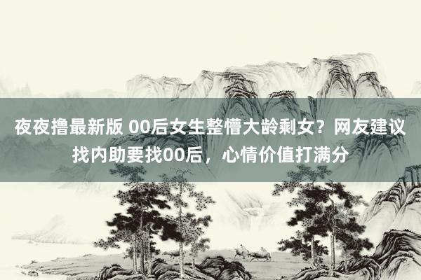 夜夜撸最新版 00后女生整懵大龄剩女？网友建议找内助要找00后，心情价值打满分