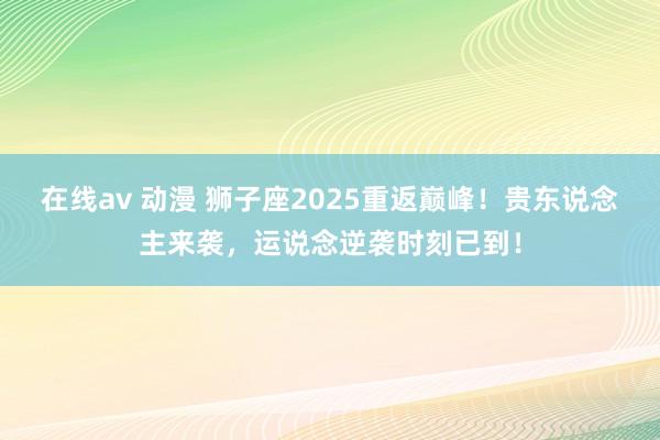 在线av 动漫 狮子座2025重返巅峰！贵东说念主来袭，运说念逆袭时刻已到！