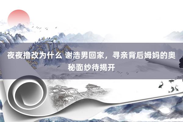 夜夜撸改为什么 谢浩男回家，寻亲背后姆妈的奥秘面纱待揭开