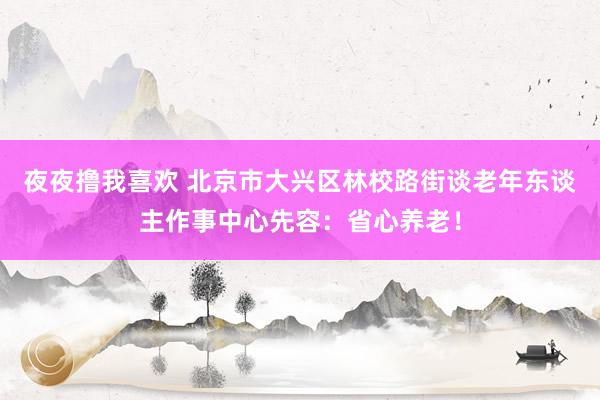 夜夜撸我喜欢 北京市大兴区林校路街谈老年东谈主作事中心先容：省心养老！