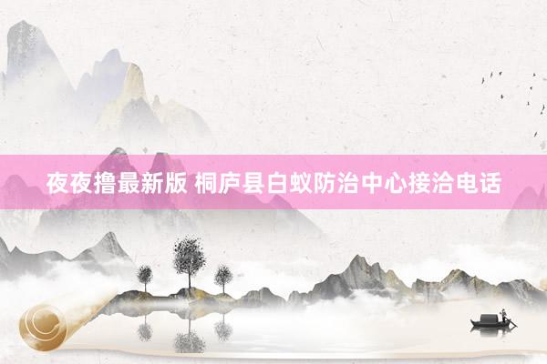 夜夜撸最新版 桐庐县白蚁防治中心接洽电话