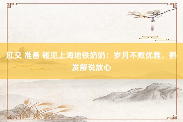肛交 准备 碰见上海地铁奶奶：岁月不败优雅，鹤发解说放心