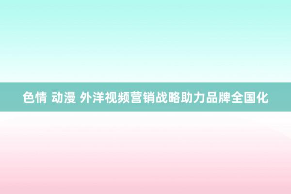 色情 动漫 外洋视频营销战略助力品牌全国化