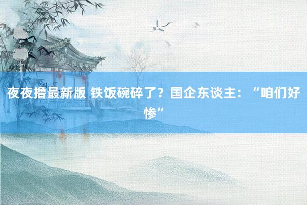 夜夜撸最新版 铁饭碗碎了？国企东谈主：“咱们好惨”