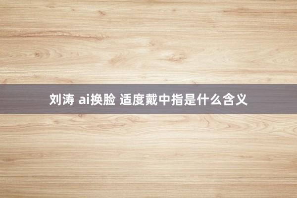 刘涛 ai换脸 适度戴中指是什么含义