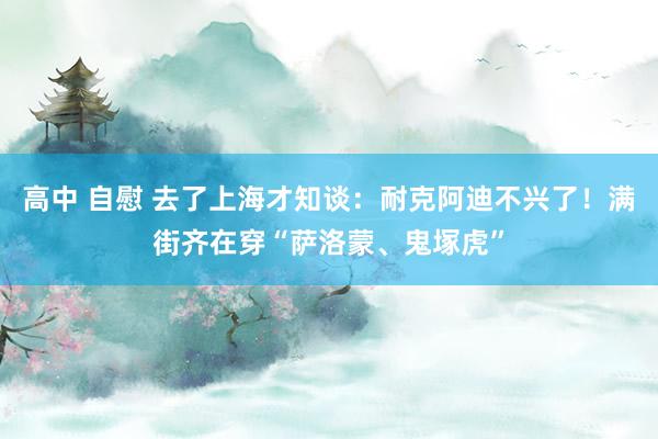 高中 自慰 去了上海才知谈：耐克阿迪不兴了！满街齐在穿“萨洛蒙、鬼塚虎”