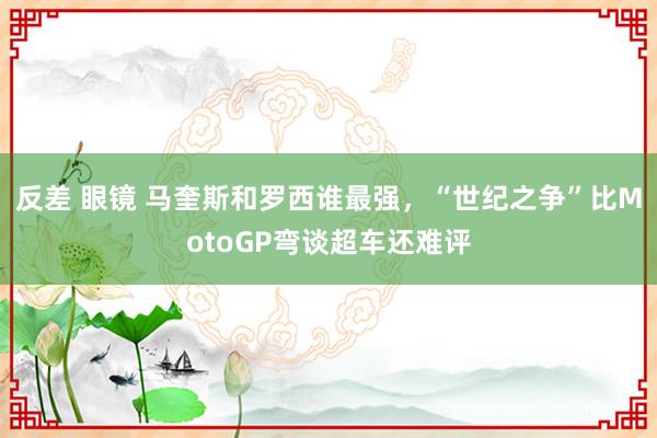 反差 眼镜 马奎斯和罗西谁最强，“世纪之争”比MotoGP弯谈超车还难评