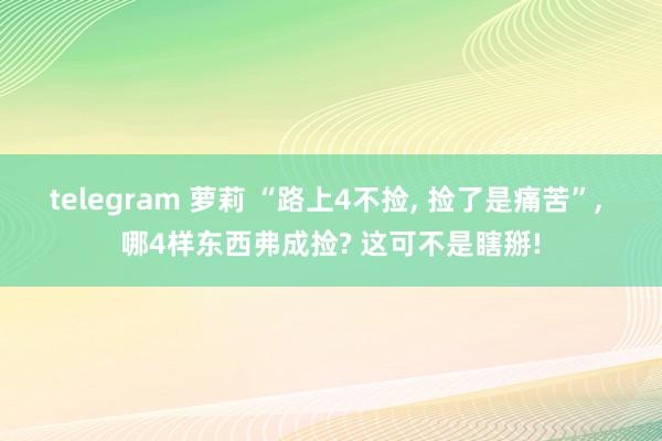 telegram 萝莉 “路上4不捡, 捡了是痛苦”, 哪4样东西弗成捡? 这可不是瞎掰!