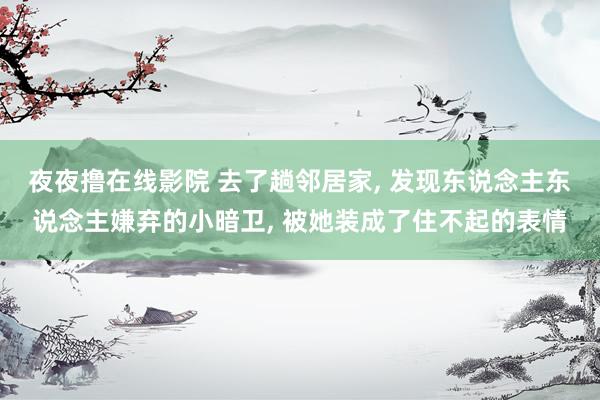 夜夜撸在线影院 去了趟邻居家, 发现东说念主东说念主嫌弃的小暗卫, 被她装成了住不起的表情