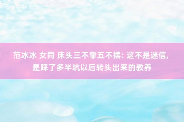 范冰冰 女同 床头三不靠五不摆: 这不是迷信, 是踩了多半坑以后转头出来的教养