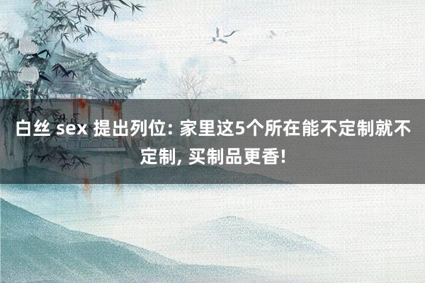白丝 sex 提出列位: 家里这5个所在能不定制就不定制, 买制品更香!