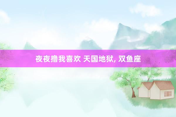 夜夜撸我喜欢 天国地狱, 双鱼座