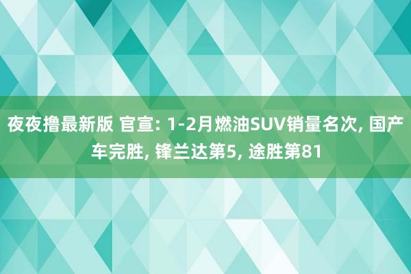 夜夜撸最新版 官宣: 1-2月燃油SUV销量名次, 国产车完胜, 锋兰达第5, 途胜第81