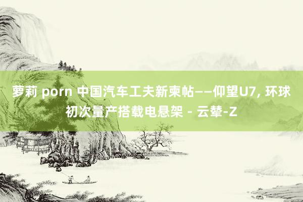 萝莉 porn 中国汽车工夫新柬帖——仰望U7, 环球初次量产搭载电悬架 - 云辇-Z