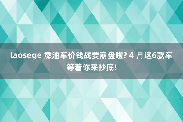 laosege 燃油车价钱战要崩盘啦? 4 月这6款车等着你来抄底!