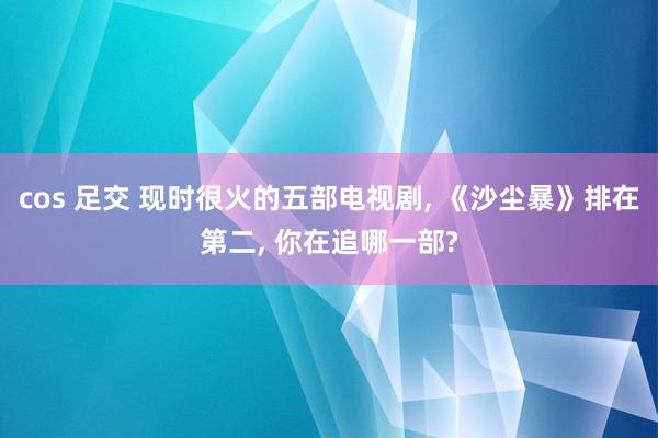 cos 足交 现时很火的五部电视剧, 《沙尘暴》排在第二, 你在追哪一部?