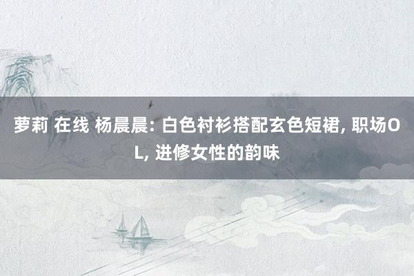 萝莉 在线 杨晨晨: 白色衬衫搭配玄色短裙, 职场OL, 进修女性的韵味