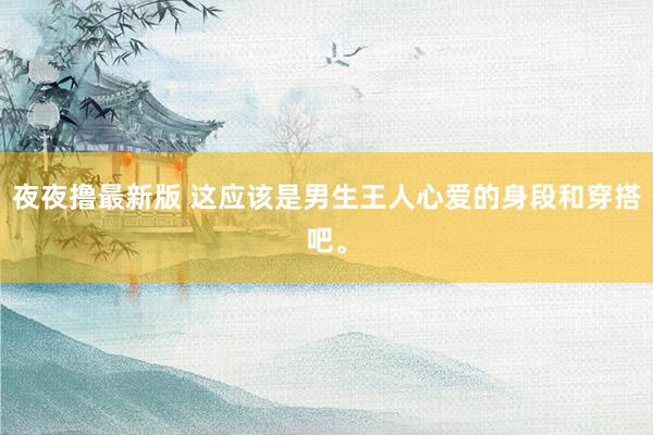 夜夜撸最新版 这应该是男生王人心爱的身段和穿搭吧。