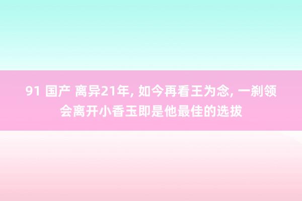 91 国产 离异21年, 如今再看王为念, 一刹领会离开小香玉即是他最佳的选拔